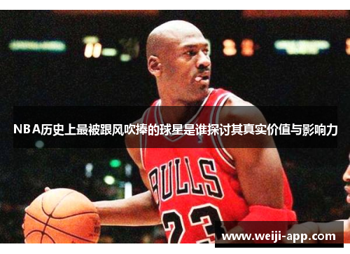 NBA历史上最被跟风吹捧的球星是谁探讨其真实价值与影响力